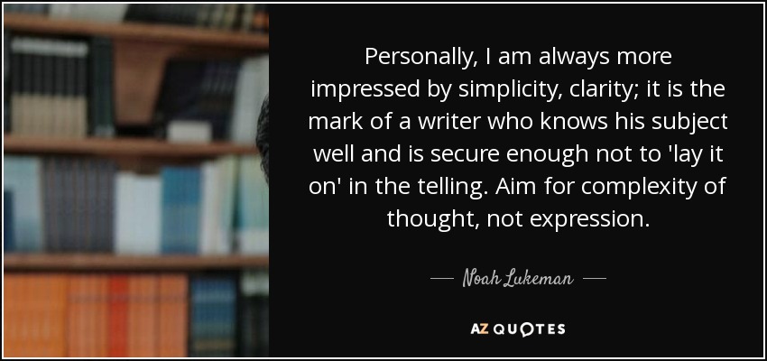 Personally, I am always more impressed by simplicity, clarity; it is the mark of a writer who knows his subject well and is secure enough not to 'lay it on' in the telling. Aim for complexity of thought, not expression. - Noah Lukeman
