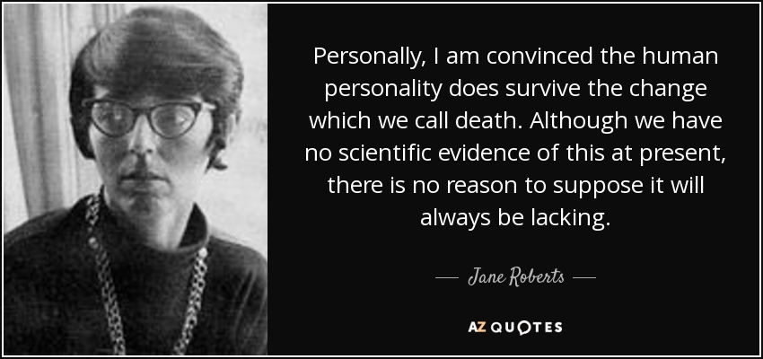Personally, I am convinced the human personality does survive the change which we call death. Although we have no scientific evidence of this at present, there is no reason to suppose it will always be lacking. - Jane Roberts