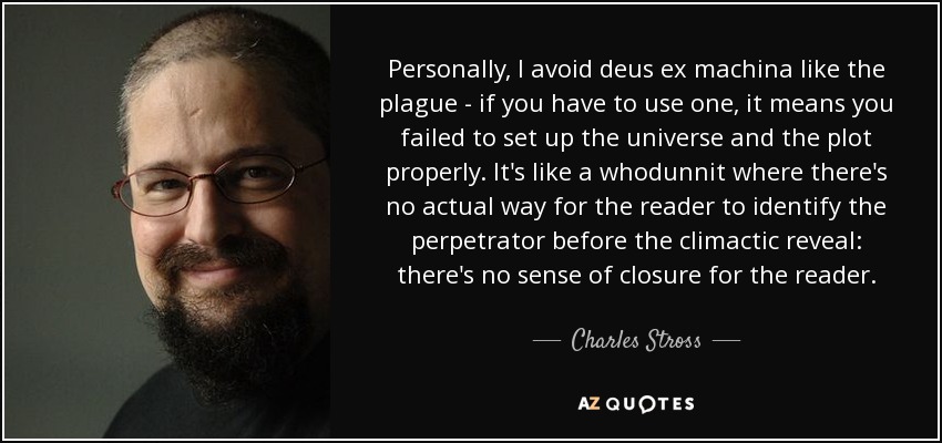 Personally, I avoid deus ex machina like the plague - if you have to use one, it means you failed to set up the universe and the plot properly. It's like a whodunnit where there's no actual way for the reader to identify the perpetrator before the climactic reveal: there's no sense of closure for the reader. - Charles Stross