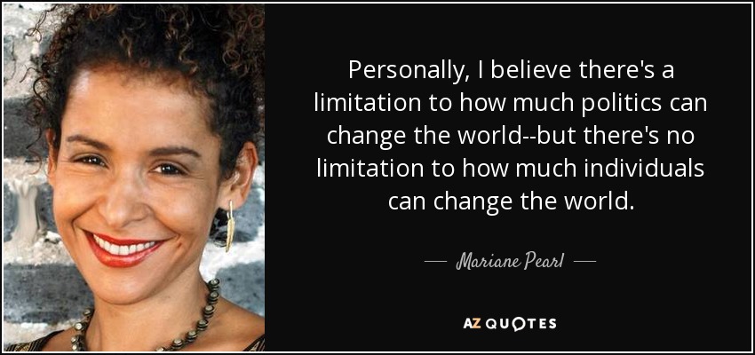 Personally, I believe there's a limitation to how much politics can change the world--but there's no limitation to how much individuals can change the world. - Mariane Pearl