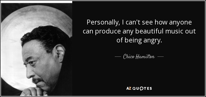 Personally, I can't see how anyone can produce any beautiful music out of being angry. - Chico Hamilton