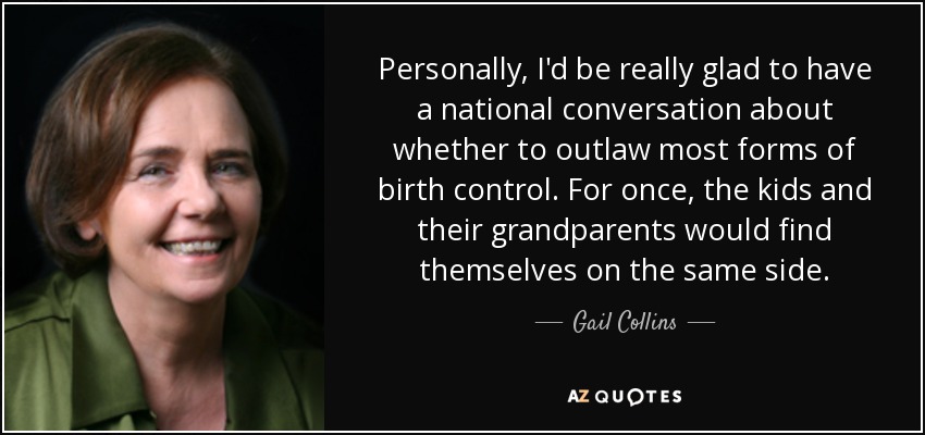 Personally, I'd be really glad to have a national conversation about whether to outlaw most forms of birth control. For once, the kids and their grandparents would find themselves on the same side. - Gail Collins