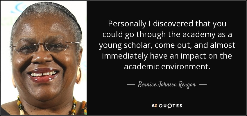 Personally I discovered that you could go through the academy as a young scholar, come out, and almost immediately have an impact on the academic environment. - Bernice Johnson Reagon