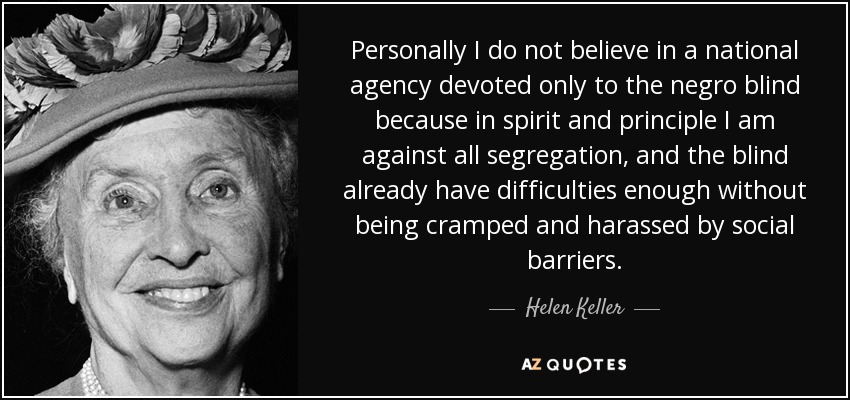 Personally I do not believe in a national agency devoted only to the negro blind because in spirit and principle I am against all segregation, and the blind already have difficulties enough without being cramped and harassed by social barriers. - Helen Keller