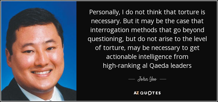 Personally, I do not think that torture is necessary. But it may be the case that interrogation methods that go beyond questioning, but do not arise to the level of torture, may be necessary to get actionable intelligence from high-ranking al Qaeda leaders - John Yoo