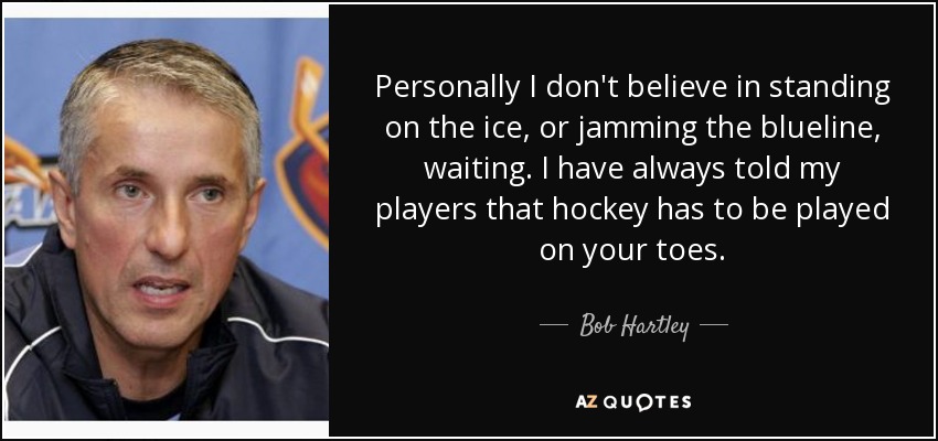 Personally I don't believe in standing on the ice, or jamming the blueline, waiting. I have always told my players that hockey has to be played on your toes. - Bob Hartley