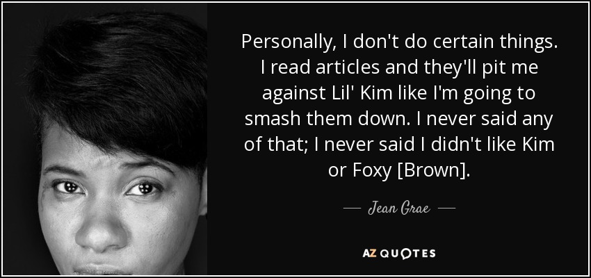 Personally, I don't do certain things. I read articles and they'll pit me against Lil' Kim like I'm going to smash them down. I never said any of that; I never said I didn't like Kim or Foxy [Brown]. - Jean Grae