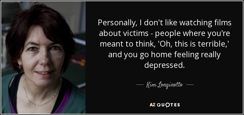 Personally, I don't like watching films about victims - people where you're meant to think, 'Oh, this is terrible,' and you go home feeling really depressed. - Kim Longinotto