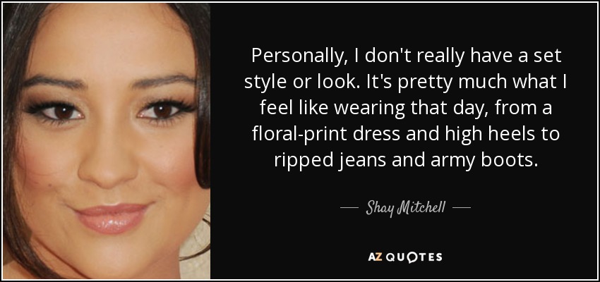 Personally, I don't really have a set style or look. It's pretty much what I feel like wearing that day, from a floral-print dress and high heels to ripped jeans and army boots. - Shay Mitchell