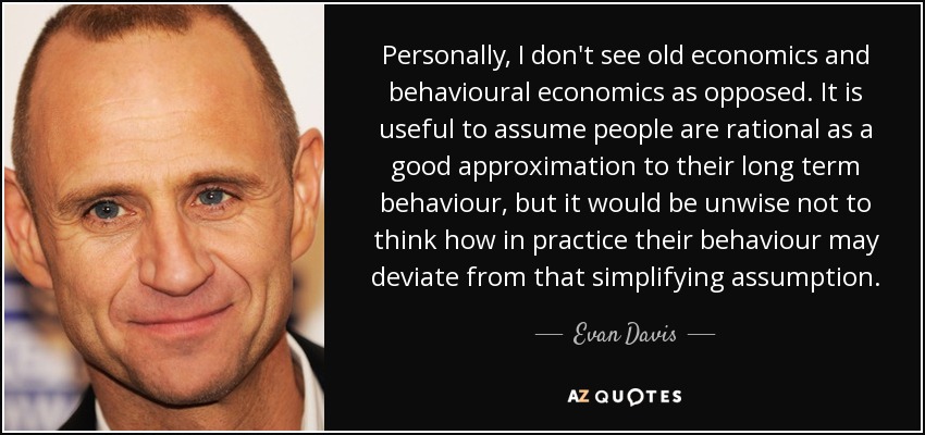 Personally, I don't see old economics and behavioural economics as opposed. It is useful to assume people are rational as a good approximation to their long term behaviour, but it would be unwise not to think how in practice their behaviour may deviate from that simplifying assumption. - Evan Davis