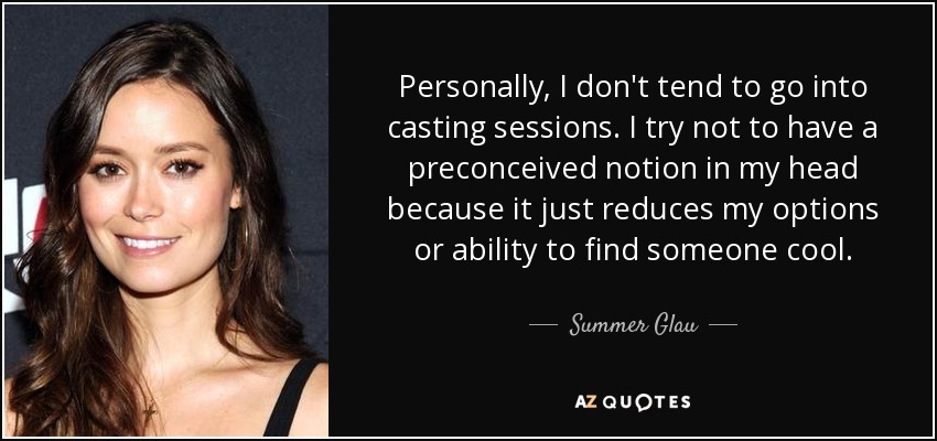 Personally, I don't tend to go into casting sessions. I try not to have a preconceived notion in my head because it just reduces my options or ability to find someone cool. - Summer Glau