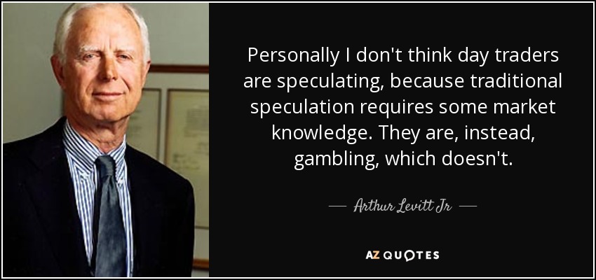 Personally I don't think day traders are speculating, because traditional speculation requires some market knowledge. They are, instead, gambling, which doesn't. - Arthur Levitt Jr