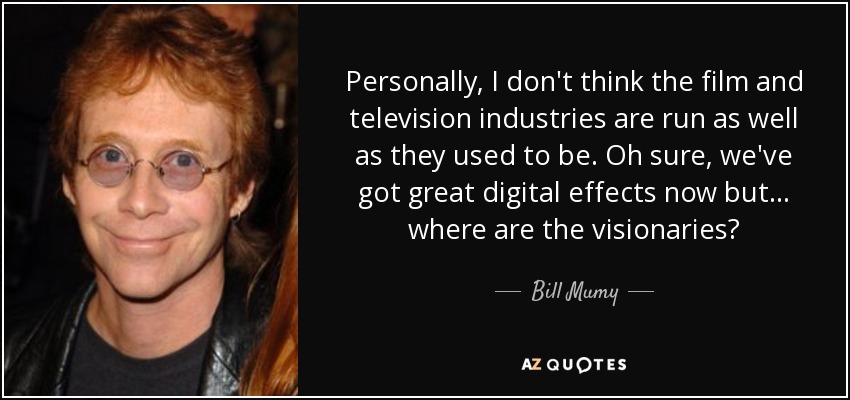 Personally, I don't think the film and television industries are run as well as they used to be. Oh sure, we've got great digital effects now but... where are the visionaries? - Bill Mumy