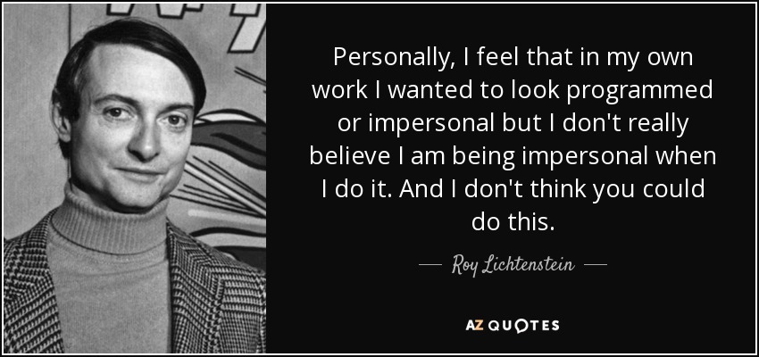 Personally, I feel that in my own work I wanted to look programmed or impersonal but I don't really believe I am being impersonal when I do it. And I don't think you could do this. - Roy Lichtenstein