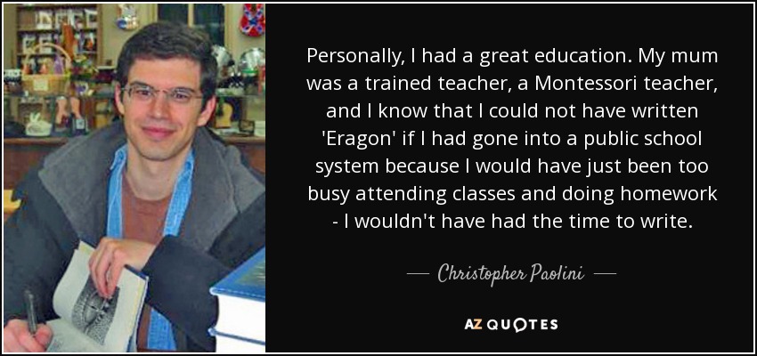 Personally, I had a great education. My mum was a trained teacher, a Montessori teacher, and I know that I could not have written 'Eragon' if I had gone into a public school system because I would have just been too busy attending classes and doing homework - I wouldn't have had the time to write. - Christopher Paolini