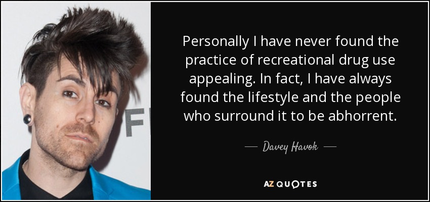 Personally I have never found the practice of recreational drug use appealing. In fact, I have always found the lifestyle and the people who surround it to be abhorrent. - Davey Havok