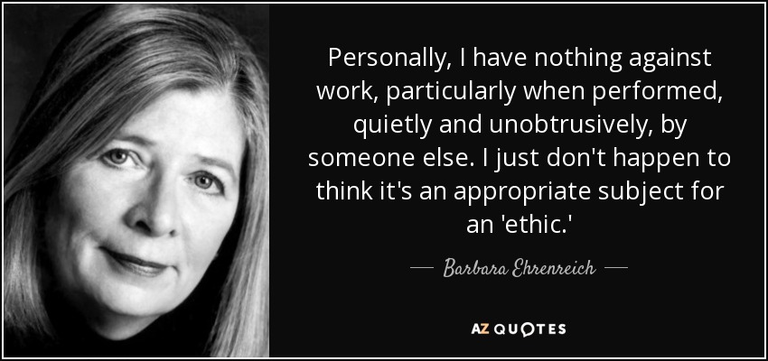 Personally, I have nothing against work, particularly when performed, quietly and unobtrusively, by someone else. I just don't happen to think it's an appropriate subject for an 'ethic.' - Barbara Ehrenreich