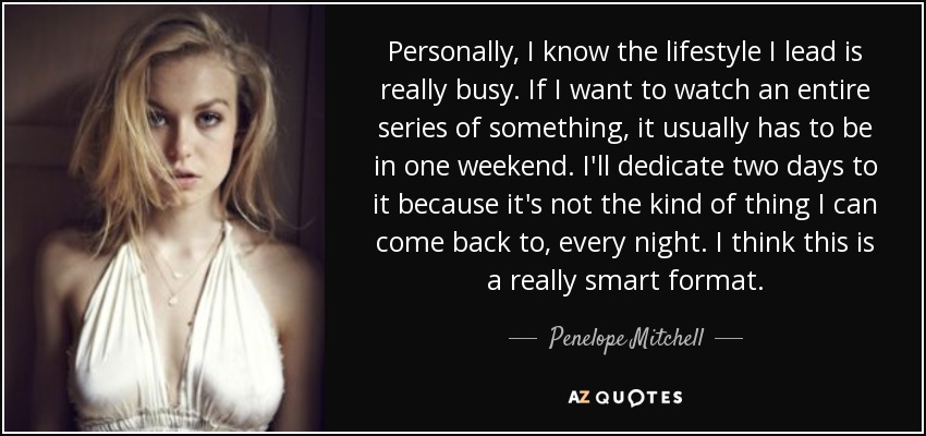 Personally, I know the lifestyle I lead is really busy. If I want to watch an entire series of something, it usually has to be in one weekend. I'll dedicate two days to it because it's not the kind of thing I can come back to, every night. I think this is a really smart format. - Penelope Mitchell