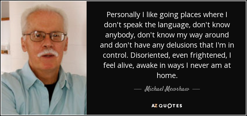Personally I like going places where I don't speak the language, don't know anybody, don't know my way around and don't have any delusions that I'm in control. Disoriented, even frightened, I feel alive, awake in ways I never am at home. - Michael Mewshaw