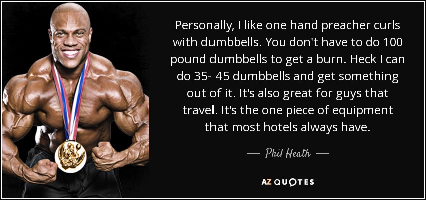 Personally, I like one hand preacher curls with dumbbells. You don't have to do 100 pound dumbbells to get a burn. Heck I can do 35- 45 dumbbells and get something out of it. It's also great for guys that travel. It's the one piece of equipment that most hotels always have. - Phil Heath