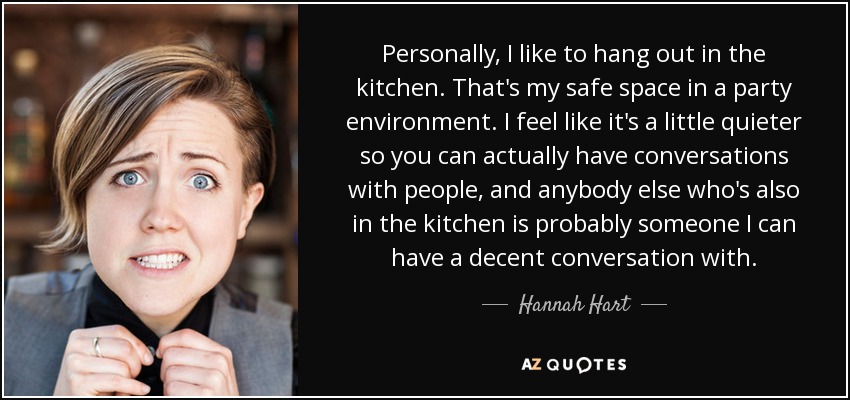 Personally, I like to hang out in the kitchen. That's my safe space in a party environment. I feel like it's a little quieter so you can actually have conversations with people, and anybody else who's also in the kitchen is probably someone I can have a decent conversation with. - Hannah Hart