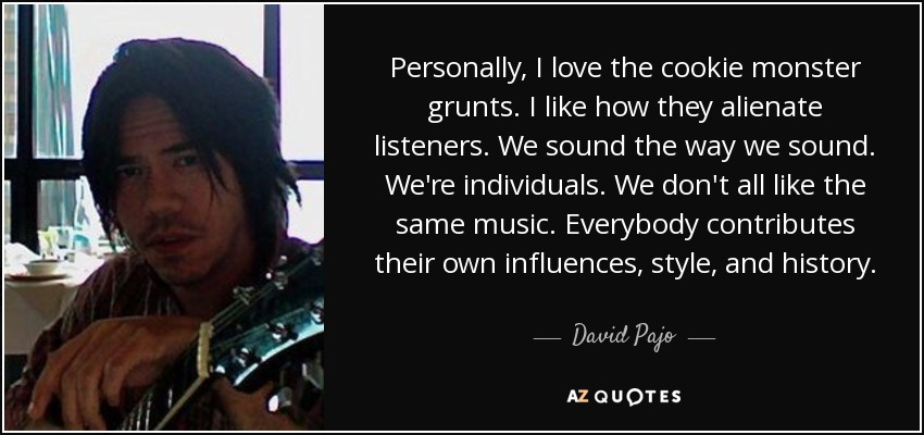 Personally, I love the cookie monster grunts. I like how they alienate listeners. We sound the way we sound. We're individuals. We don't all like the same music. Everybody contributes their own influences, style, and history. - David Pajo