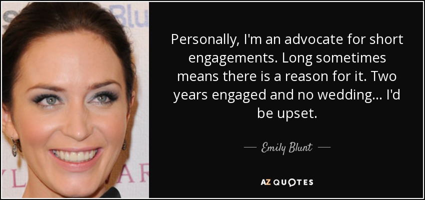 Personally, I'm an advocate for short engagements. Long sometimes means there is a reason for it. Two years engaged and no wedding... I'd be upset. - Emily Blunt