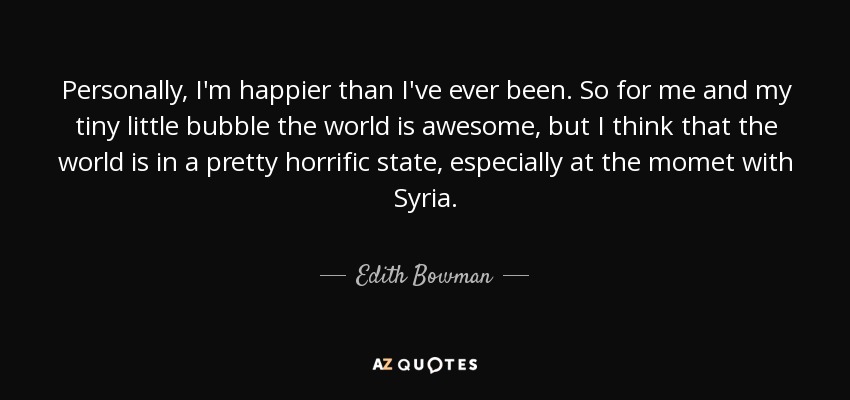 Personally, I'm happier than I've ever been. So for me and my tiny little bubble the world is awesome, but I think that the world is in a pretty horrific state, especially at the momet with Syria. - Edith Bowman