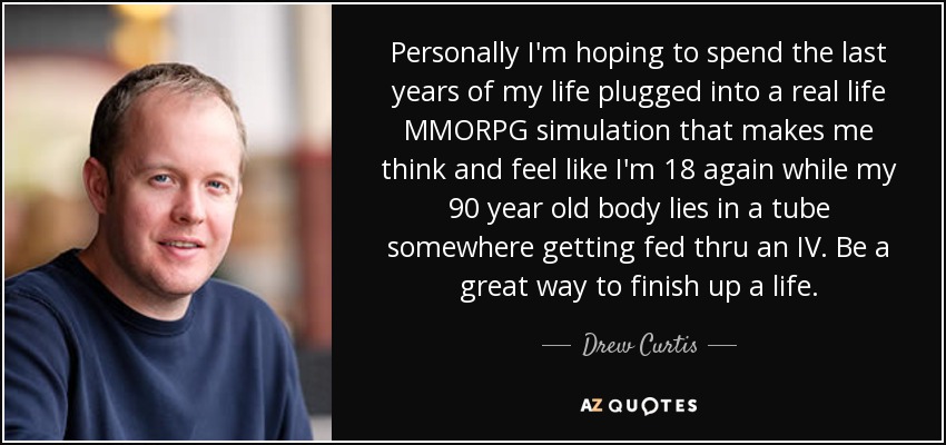 Personally I'm hoping to spend the last years of my life plugged into a real life MMORPG simulation that makes me think and feel like I'm 18 again while my 90 year old body lies in a tube somewhere getting fed thru an IV. Be a great way to finish up a life. - Drew Curtis