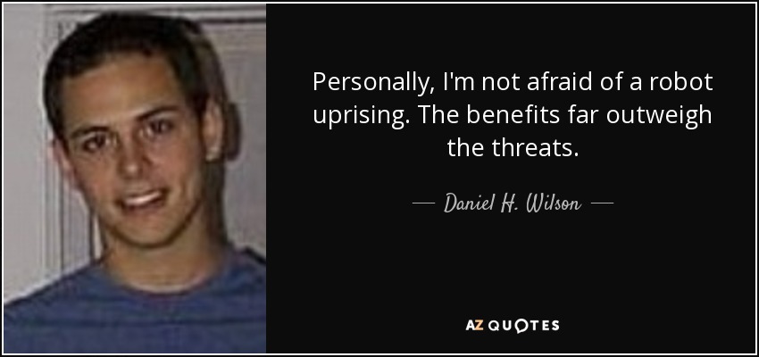 Personally, I'm not afraid of a robot uprising. The benefits far outweigh the threats. - Daniel H. Wilson