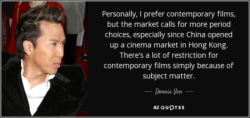 Personally, I prefer contemporary films, but the market calls for more period choices, especially since China opened up a cinema market in Hong Kong. There's a lot of restriction for contemporary films simply because of subject matter. - Donnie Yen