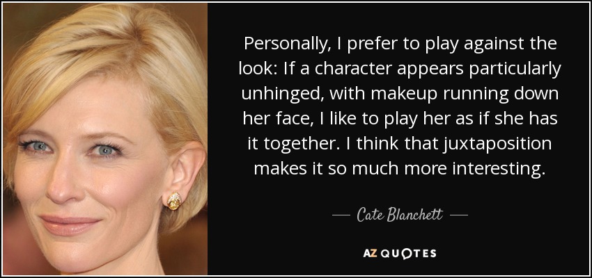 Personally, I prefer to play against the look: If a character appears particularly unhinged, with makeup running down her face, I like to play her as if she has it together. I think that juxtaposition makes it so much more interesting. - Cate Blanchett