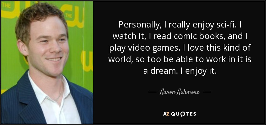 Personally, I really enjoy sci-fi. I watch it, I read comic books, and I play video games. I love this kind of world, so too be able to work in it is a dream. I enjoy it. - Aaron Ashmore