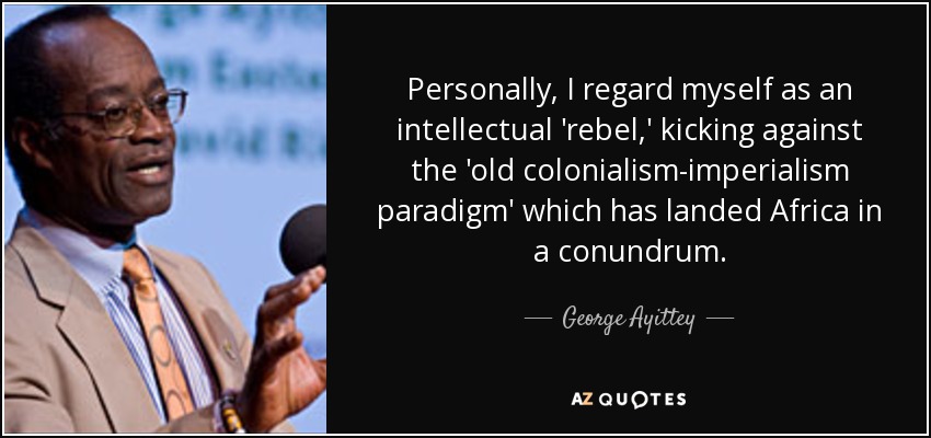 Personally, I regard myself as an intellectual 'rebel,' kicking against the 'old colonialism-imperialism paradigm' which has landed Africa in a conundrum. - George Ayittey