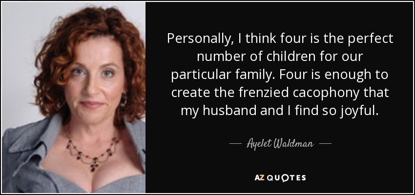 Personally, I think four is the perfect number of children for our particular family. Four is enough to create the frenzied cacophony that my husband and I find so joyful. - Ayelet Waldman