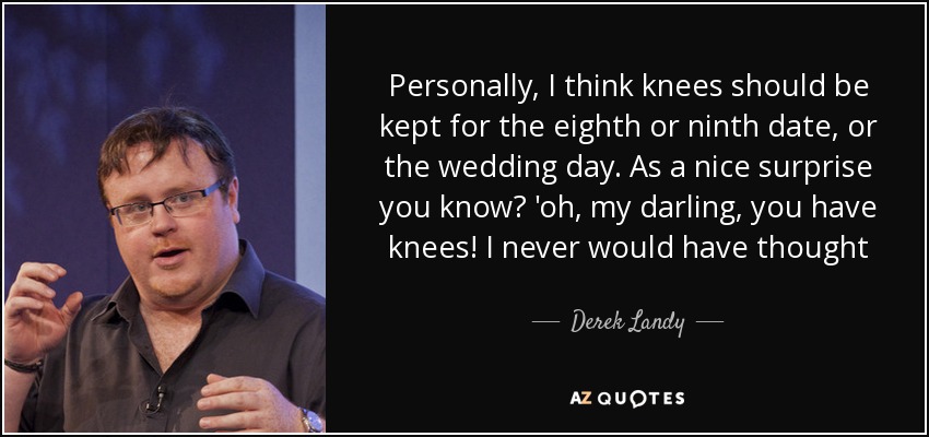 Personally, I think knees should be kept for the eighth or ninth date, or the wedding day. As a nice surprise you know? 'oh, my darling, you have knees! I never would have thought - Derek Landy