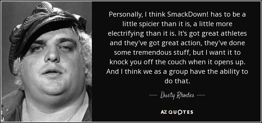 Personally, I think SmackDown! has to be a little spicier than it is, a little more electrifying than it is. It's got great athletes and they've got great action, they've done some tremendous stuff, but I want it to knock you off the couch when it opens up. And I think we as a group have the ability to do that. - Dusty Rhodes