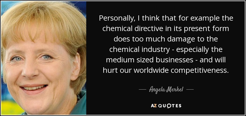 Personally, I think that for example the chemical directive in its present form does too much damage to the chemical industry - especially the medium sized businesses - and will hurt our worldwide competitiveness. - Angela Merkel