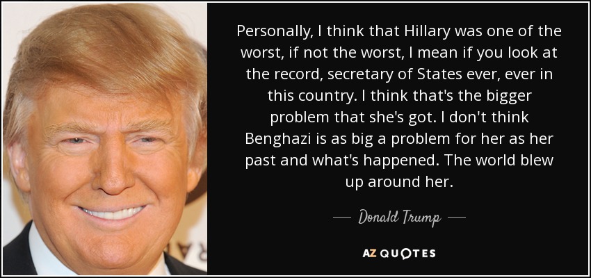 Personally, I think that Hillary was one of the worst, if not the worst, I mean if you look at the record, secretary of States ever, ever in this country. I think that's the bigger problem that she's got. I don't think Benghazi is as big a problem for her as her past and what's happened. The world blew up around her. - Donald Trump