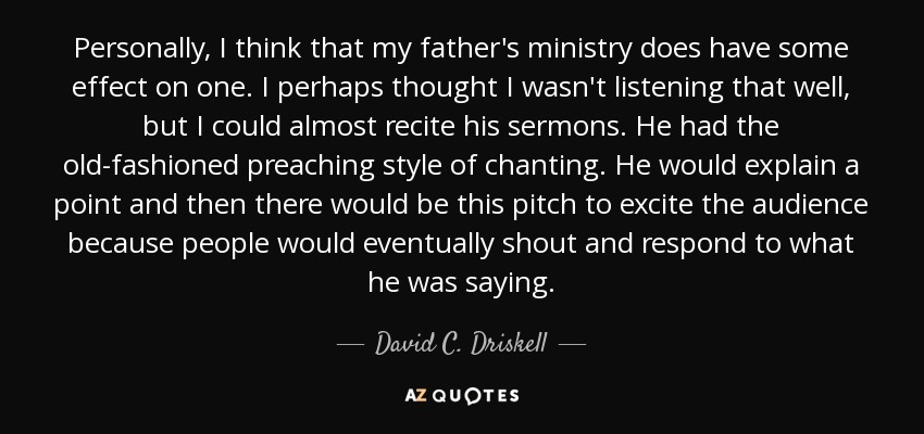 Personally, I think that my father's ministry does have some effect on one. I perhaps thought I wasn't listening that well, but I could almost recite his sermons. He had the old-fashioned preaching style of chanting. He would explain a point and then there would be this pitch to excite the audience because people would eventually shout and respond to what he was saying. - David C. Driskell