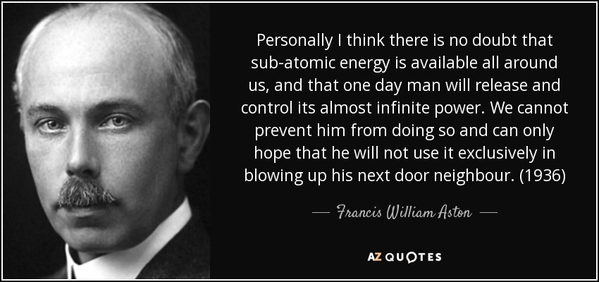 Personally I think there is no doubt that sub-atomic energy is available all around us, and that one day man will release and control its almost infinite power. We cannot prevent him from doing so and can only hope that he will not use it exclusively in blowing up his next door neighbour. (1936) - Francis William Aston