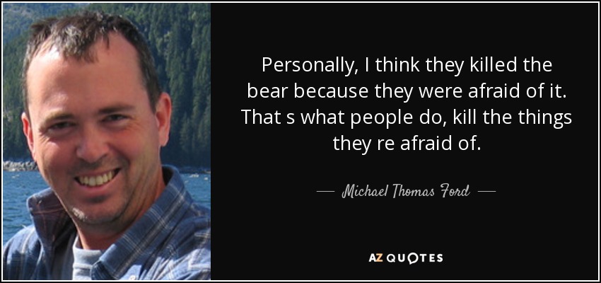 Personally, I think they killed the bear because they were afraid of it. That s what people do, kill the things they re afraid of. - Michael Thomas Ford
