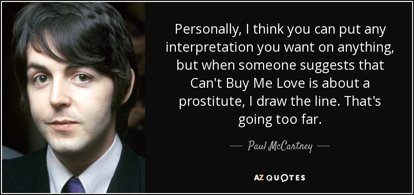 Personally, I think you can put any interpretation you want on anything, but when someone suggests that Can't Buy Me Love is about a prostitute, I draw the line. That's going too far. - Paul McCartney