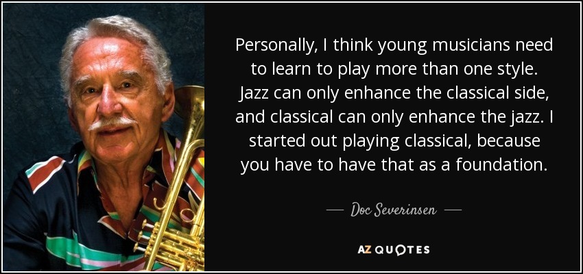 Personally, I think young musicians need to learn to play more than one style. Jazz can only enhance the classical side, and classical can only enhance the jazz. I started out playing classical, because you have to have that as a foundation. - Doc Severinsen