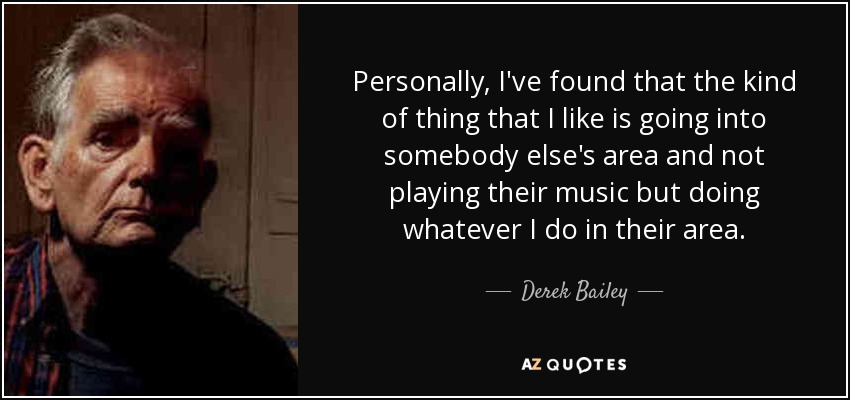 Personally, I've found that the kind of thing that I like is going into somebody else's area and not playing their music but doing whatever I do in their area. - Derek Bailey