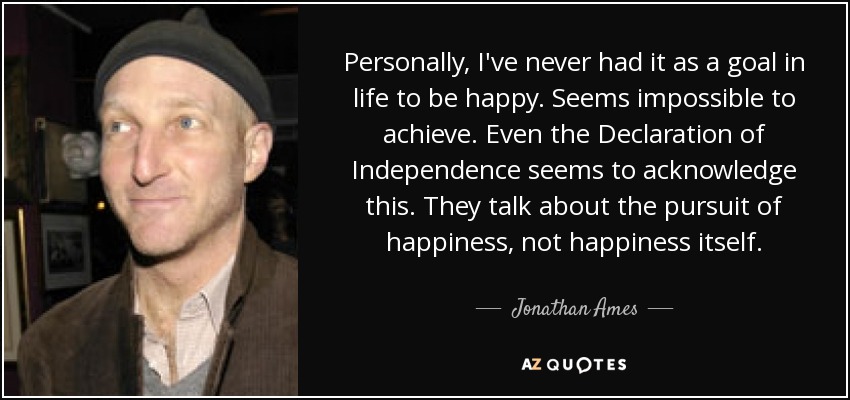 Personally, I've never had it as a goal in life to be happy. Seems impossible to achieve. Even the Declaration of Independence seems to acknowledge this. They talk about the pursuit of happiness, not happiness itself. - Jonathan Ames