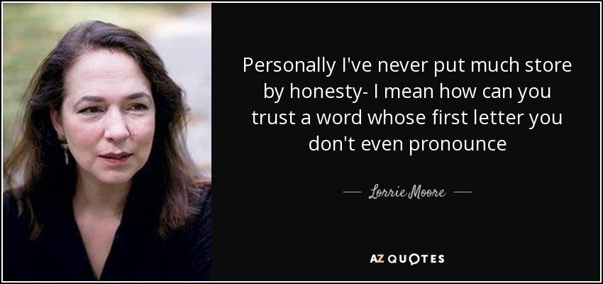 Personally I've never put much store by honesty- I mean how can you trust a word whose first letter you don't even pronounce - Lorrie Moore