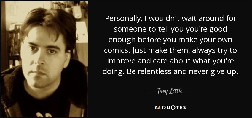 Personally, I wouldn't wait around for someone to tell you you're good enough before you make your own comics. Just make them, always try to improve and care about what you're doing. Be relentless and never give up. - Troy Little