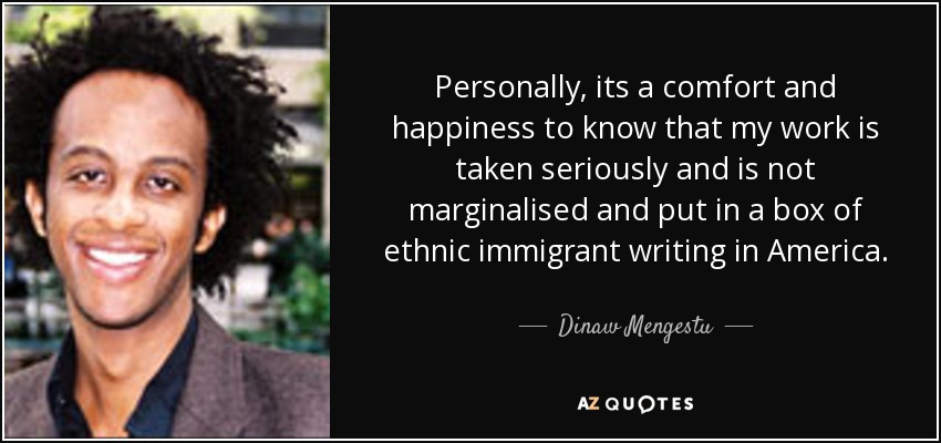 Personally, its a comfort and happiness to know that my work is taken seriously and is not marginalised and put in a box of ethnic immigrant writing in America. - Dinaw Mengestu