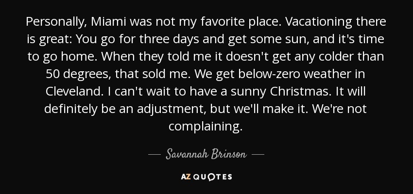 Personally, Miami was not my favorite place. Vacationing there is great: You go for three days and get some sun, and it's time to go home. When they told me it doesn't get any colder than 50 degrees, that sold me. We get below-zero weather in Cleveland. I can't wait to have a sunny Christmas. It will definitely be an adjustment, but we'll make it. We're not complaining. - Savannah Brinson